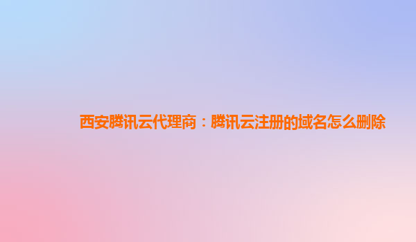 深圳西安腾讯云代理商：腾讯云注册的域名怎么删除