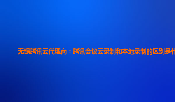 临汾无锡腾讯云代理商：腾讯会议云录制和本地录制的区别是什么