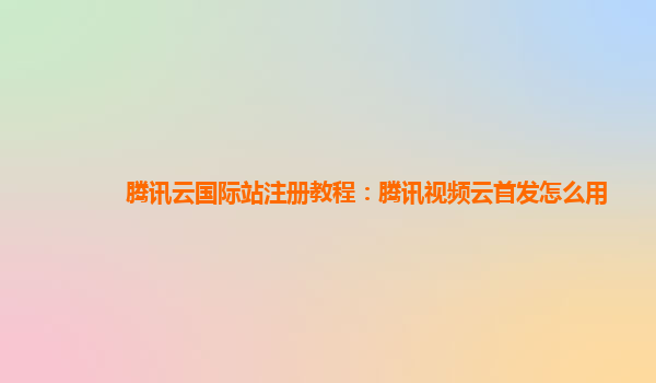 营口腾讯云国际站注册教程：腾讯视频云首发怎么用