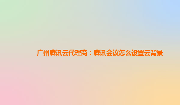 鹰潭广州腾讯云代理商：腾讯会议怎么设置云背景