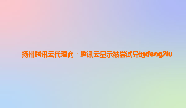 滁州扬州腾讯云代理商：腾讯云显示被尝试异地deng?lu