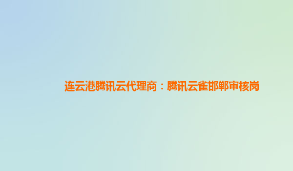 亳州连云港腾讯云代理商：腾讯云雀邯郸审核岗