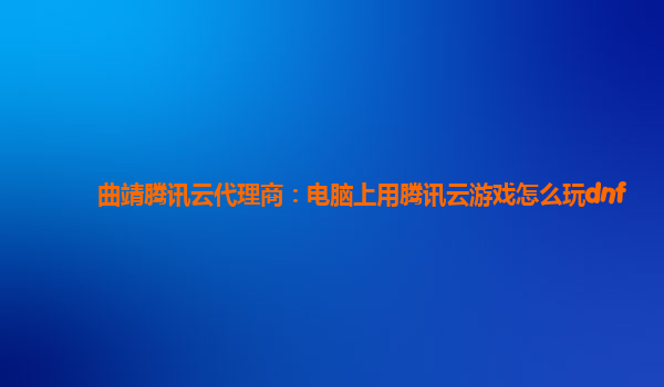 黔东南州曲靖腾讯云代理商：电脑上用腾讯云游戏怎么玩dnf