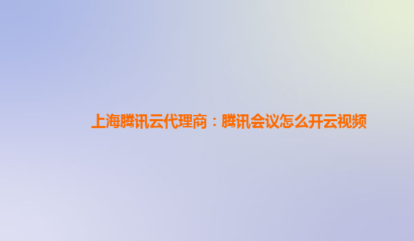 洛阳上海腾讯云代理商：腾讯会议怎么开云视频