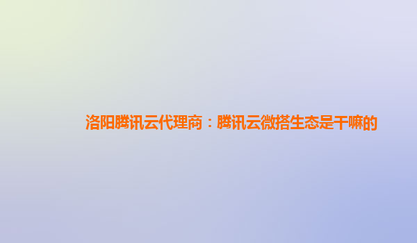 滁州洛阳腾讯云代理商：腾讯云微搭生态是干嘛的