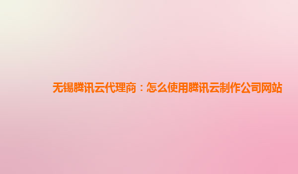 广州无锡腾讯云代理商：怎么使用腾讯云制作公司网站