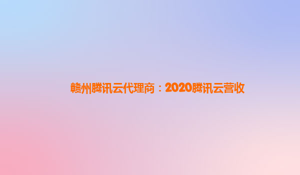 合肥赣州腾讯云代理商：2020腾讯云营收