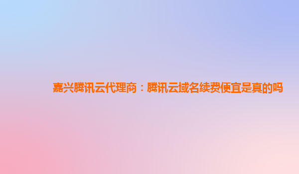 郴州嘉兴腾讯云代理商：腾讯云域名续费便宜是真的吗