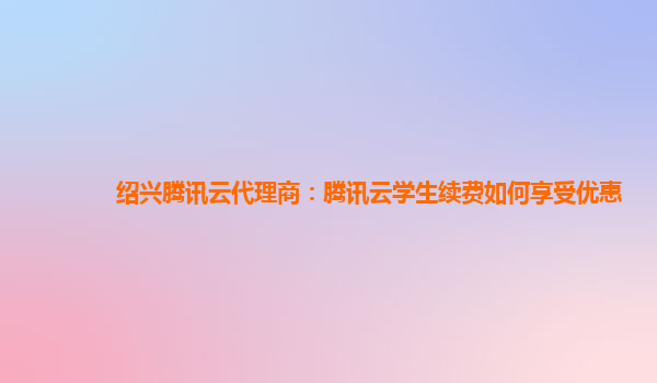 郴州绍兴腾讯云代理商：腾讯云学生续费如何享受优惠