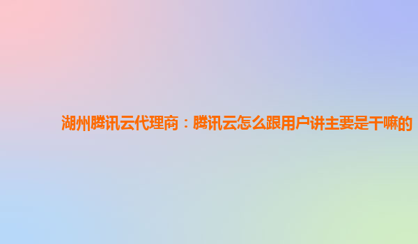 滁州湖州腾讯云代理商：腾讯云怎么跟用户讲主要是干嘛的