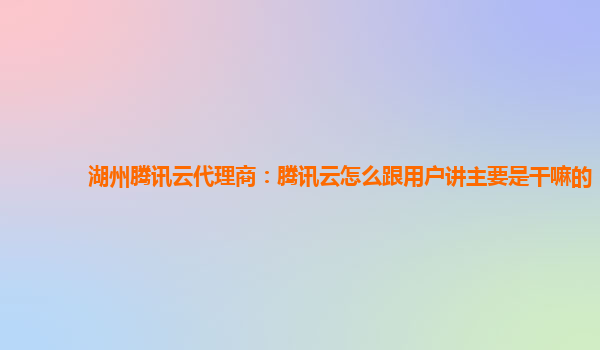 随州湖州腾讯云代理商：腾讯云怎么跟用户讲主要是干嘛的