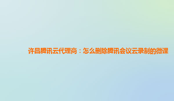 贵港许昌腾讯云代理商：怎么删除腾讯会议云录制的微课