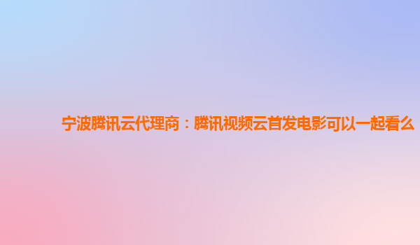 营口宁波腾讯云代理商：腾讯视频云首发电影可以一起看么