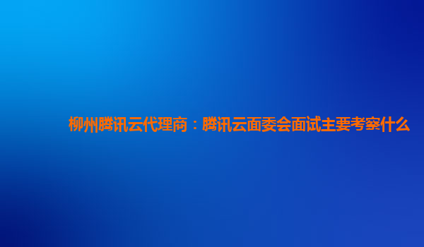 滁州柳州腾讯云代理商：腾讯云面委会面试主要考察什么