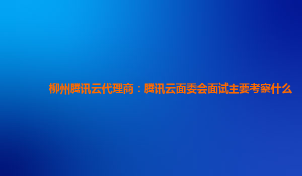 达州柳州腾讯云代理商：腾讯云面委会面试主要考察什么