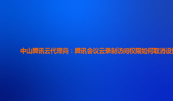 贵港中山腾讯云代理商：腾讯会议云录制访问权限如何取消设置