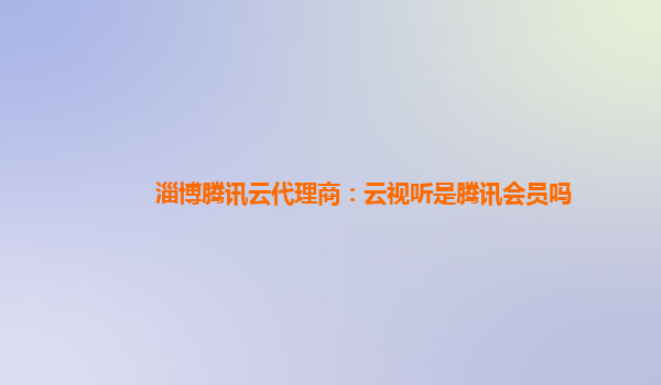 六安淄博腾讯云代理商：云视听是腾讯会员吗