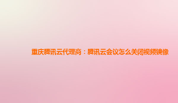 鹰潭重庆腾讯云代理商：腾讯云会议怎么关闭视频镜像