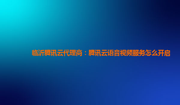 江西临沂腾讯云代理商：腾讯云语音视频服务怎么开启