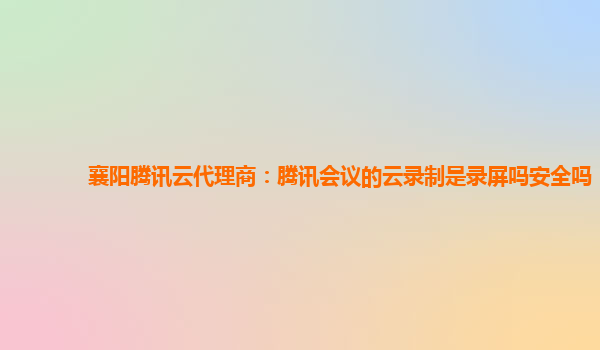 洛阳襄阳腾讯云代理商：腾讯会议的云录制是录屏吗安全吗