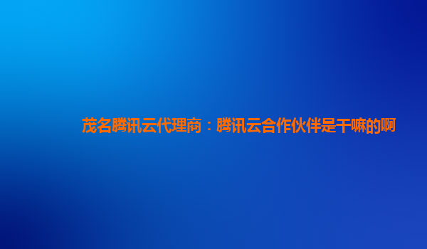 滁州茂名腾讯云代理商：腾讯云合作伙伴是干嘛的啊