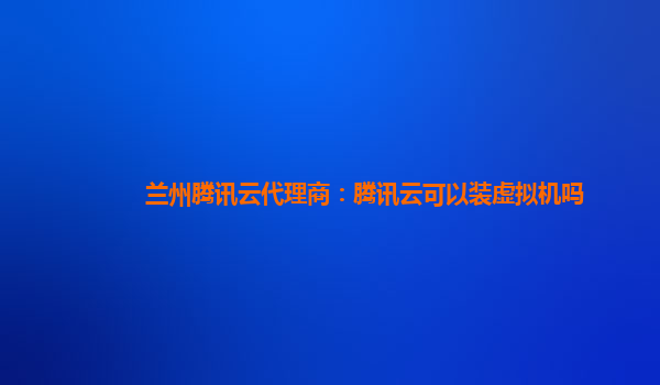 湘潭兰州腾讯云代理商：腾讯云可以装虚拟机吗