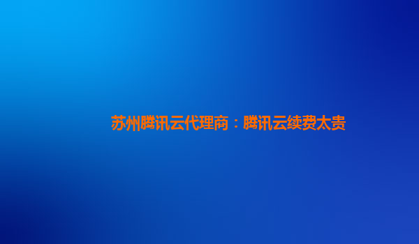 锦州苏州腾讯云代理商：腾讯云续费太贵