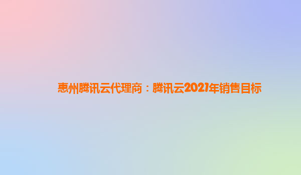 酒泉惠州腾讯云代理商：腾讯云2021年销售目标