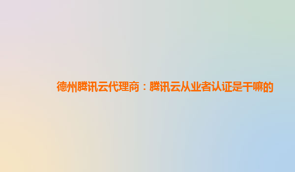 滁州德州腾讯云代理商：腾讯云从业者认证是干嘛的