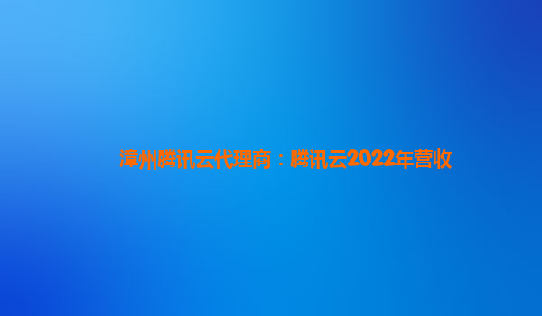 吴忠漳州腾讯云代理商：腾讯云2022年营收