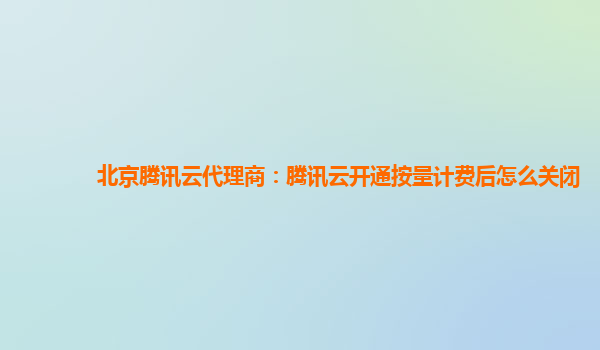 扬州北京腾讯云代理商：腾讯云开通按量计费后怎么关闭