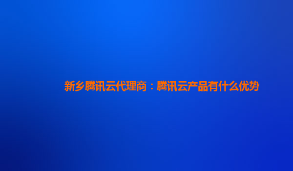 阿拉善盟新乡腾讯云代理商：腾讯云产品有什么优势