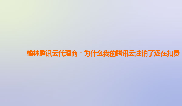 广州榆林腾讯云代理商：为什么我的腾讯云注销了还在扣费