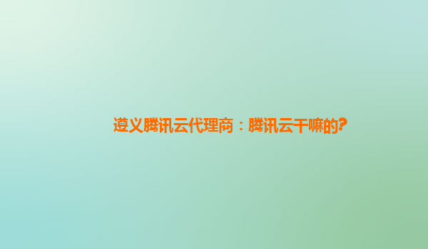 攀枝花遵义腾讯云代理商：腾讯云干嘛的?