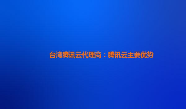 温州台湾腾讯云代理商：腾讯云主要优势