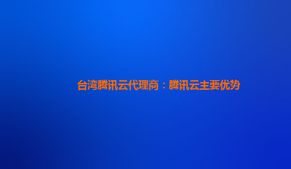 淮北台湾腾讯云代理商：腾讯云主要优势