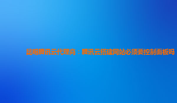 铜川昆明腾讯云代理商：腾讯云搭建网站必须要控制面板吗