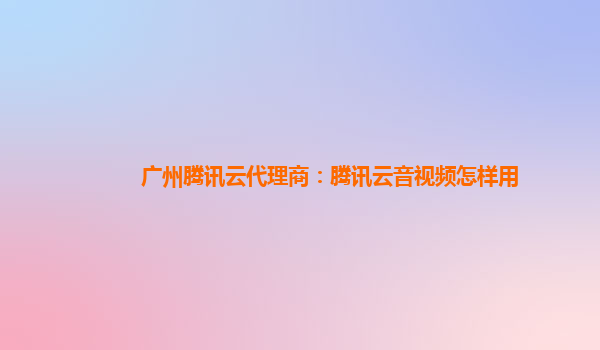 阳泉广州腾讯云代理商：腾讯云音视频怎样用