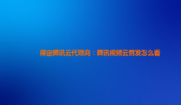 益阳保定腾讯云代理商：腾讯视频云首发怎么看