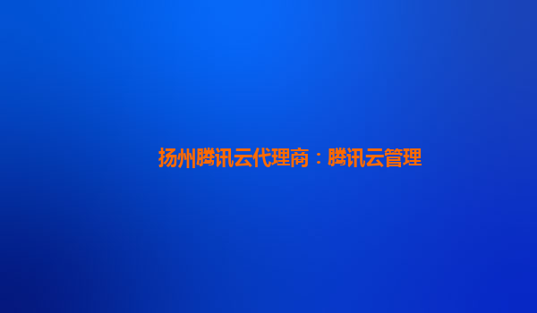 宁波扬州腾讯云代理商：腾讯云管理