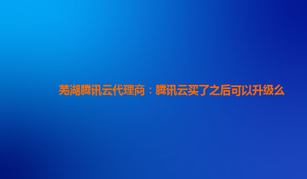 衡阳芜湖腾讯云代理商：腾讯云买了之后可以升级么