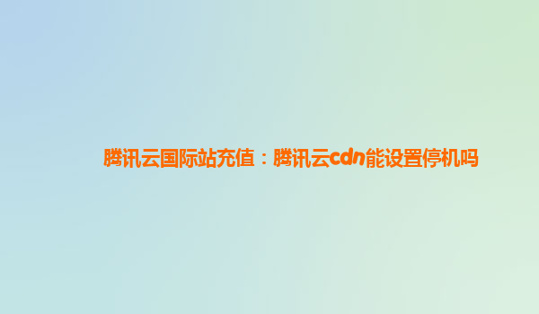 台州腾讯云国际站充值：腾讯云cdn能设置停机吗