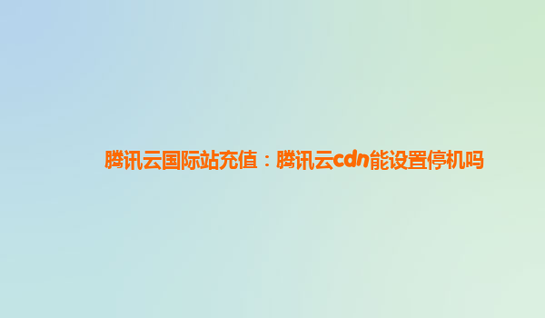 周口腾讯云国际站充值：腾讯云cdn能设置停机吗