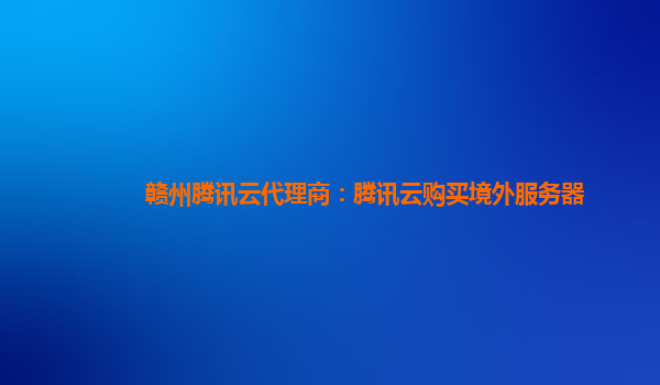 亳州赣州腾讯云代理商：腾讯云购买境外服务器