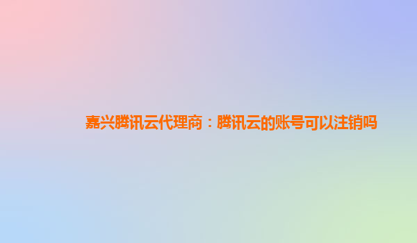 重庆嘉兴腾讯云代理商：腾讯云的账号可以注销吗