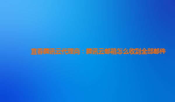 来宾宜春腾讯云代理商：腾讯云邮箱怎么收到全部邮件