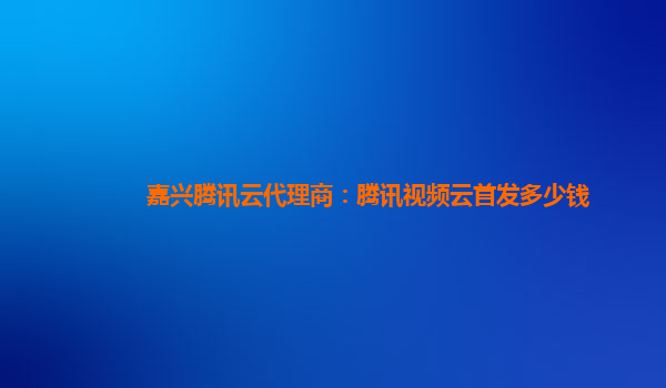 台州嘉兴腾讯云代理商：腾讯视频云首发多少钱