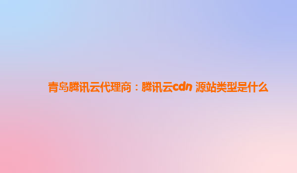 阳江青岛腾讯云代理商：腾讯云cdn 源站类型是什么
