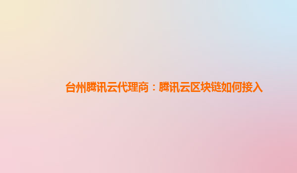 衡阳台州腾讯云代理商：腾讯云区块链如何接入