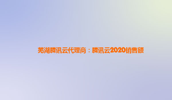 郴州芜湖腾讯云代理商：腾讯云2020销售额